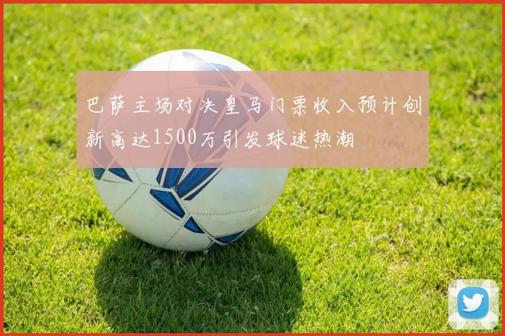 巴萨主场对决皇马门票收入预计创新高达1500万引发球迷热潮