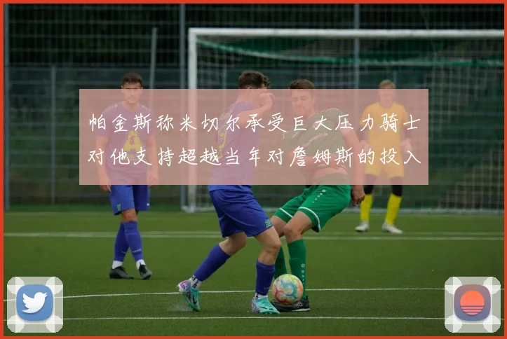 帕金斯称米切尔承受巨大压力骑士对他支持超越当年对詹姆斯的投入