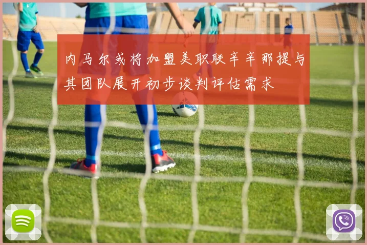 内马尔或将加盟美职联辛辛那提与其团队展开初步谈判评估需求