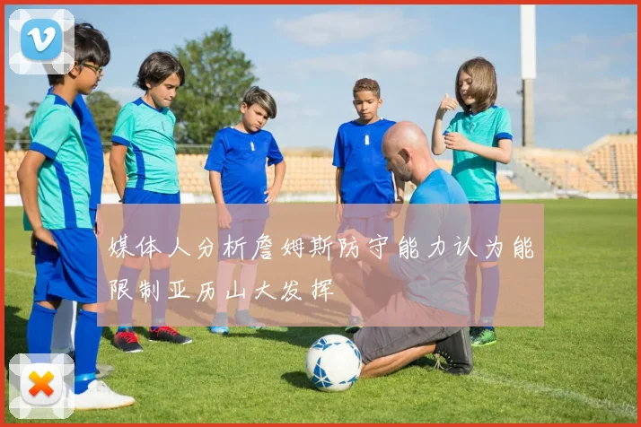 媒体人分析詹姆斯防守能力认为能限制亚历山大发挥