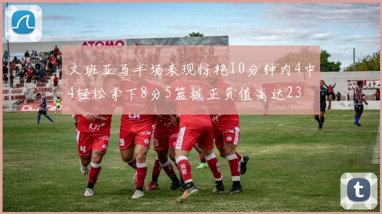 文班亚马半场表现惊艳10分钟内4中4轻松拿下8分5篮板正负值高达23