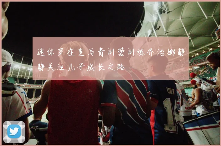 迷你罗在皇马青训营训练乔治娜静静关注儿子成长之路