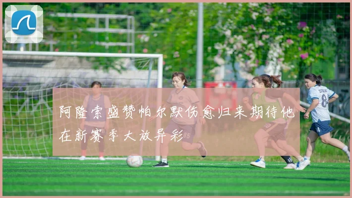 阿隆索盛赞帕尔默伤愈归来期待他在新赛季大放异彩