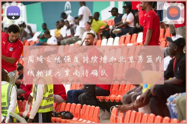 周琦合练强度持续增加北京男篮内线轮换方案尚待确认