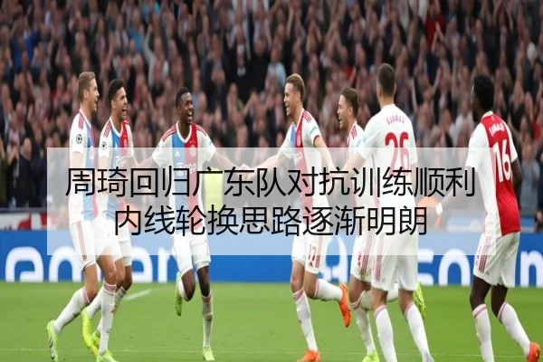 周琦回归广东队对抗训练顺利 内线轮换思路逐渐明朗