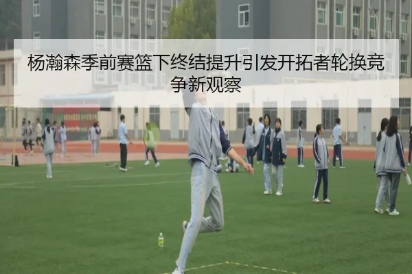杨瀚森季前赛篮下终结提升引发开拓者轮换竞争新观察